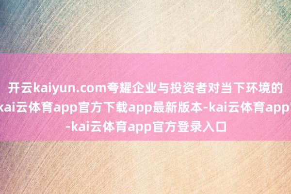 开云kaiyun.com夸耀企业与投资者对当下环境的评价偏严慎-kai云体育app官方下载app最新版本-kai云体育app官方登录入口
