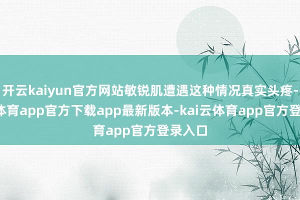 开云kaiyun官方网站敏锐肌遭遇这种情况真实头疼-kai云体育app官方下载app最新版本-kai云体育app官方登录入口