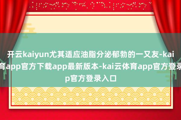 开云kaiyun尤其适应油脂分泌郁勃的一又友-kai云体育app官方下载app最新版本-kai云体育app官方登录入口
