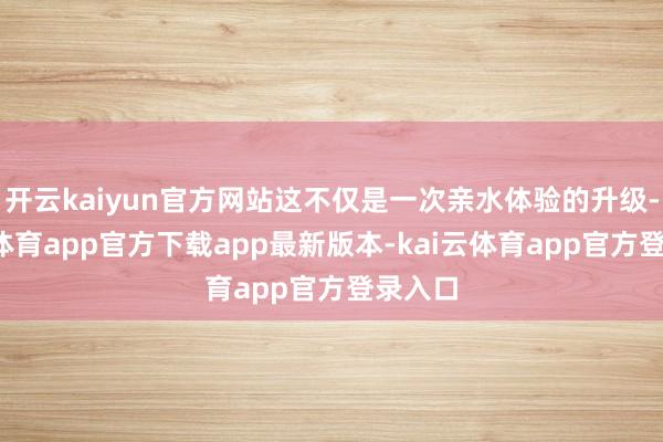 开云kaiyun官方网站这不仅是一次亲水体验的升级-kai云体育app官方下载app最新版本-kai云体育app官方登录入口
