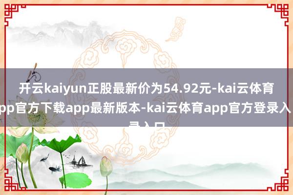 开云kaiyun正股最新价为54.92元-kai云体育app官方下载app最新版本-kai云体育app官方登录入口