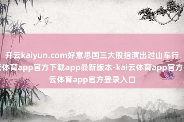 开云kaiyun.com好意思国三大股指演出过山车行情-kai云体育app官方下载app最新版本-kai云体育app官方登录入口